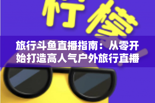 旅行斗鱼直播指南：从零开始打造高人气户外旅行直播间的完整攻略