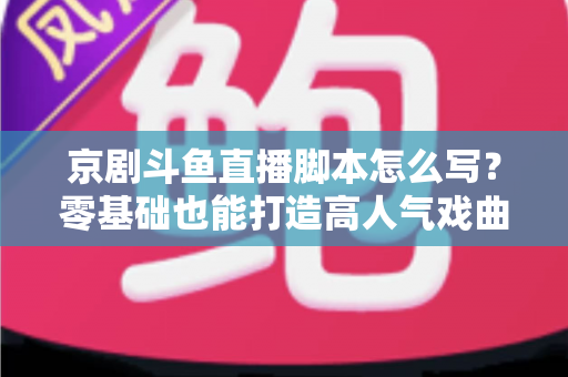 京剧斗鱼直播脚本怎么写？零基础也能打造高人气戏曲直播间的完整指南