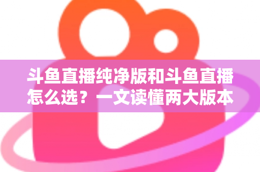 斗鱼直播纯净版和斗鱼直播怎么选?一文读懂两大版本差异,找到最适合你的观播体验 斗鱼直播纯净版和斗鱼直播怎么选?一文读懂两大版本差异,找到最适合你的观播体验