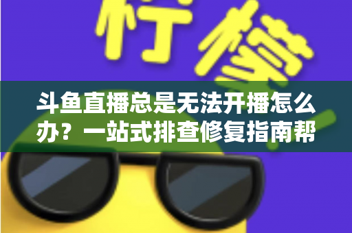 斗鱼直播总是无法开播怎么办？一站式排查修复指南帮你快速回归直播间