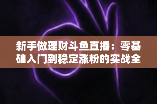 新手做理财斗鱼直播：零基础入门到稳定涨粉的实战全攻略