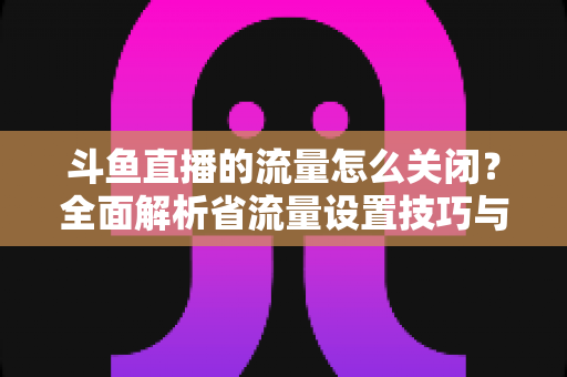 斗鱼直播的流量怎么关闭?全面解析省流量设置技巧与实用操作指南 斗鱼直播的流量怎么关闭?全面解析省流量设置技巧与实用操作指南