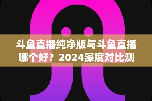 斗鱼直播纯净版与斗鱼直播哪个好？2024深度对比测评，一文帮你选对看播App