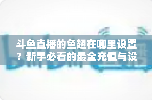 斗鱼直播的鱼翅在哪里设置?新手必看的最全充值与设置指南 斗鱼直播的鱼翅在哪里设置?新手必看的最全充值与设置指南