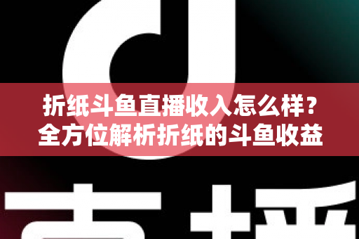 折纸斗鱼直播收入怎么样？全方位解析折纸的斗鱼收益构成、影响因素与主播行业收入真相