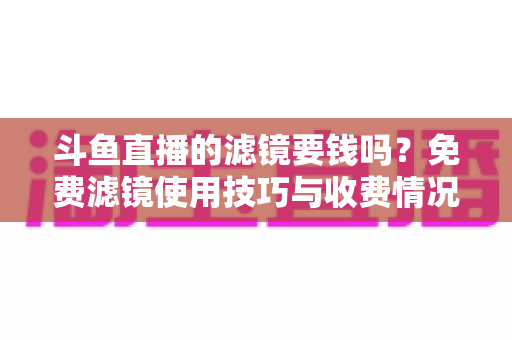 斗鱼直播的滤镜要钱吗?免费滤镜使用技巧与收费情况全面解析,新手主播必看指南 斗鱼直播的滤镜要钱吗?免费滤镜使用技巧与收费情况全面解析,新手主播必看指南