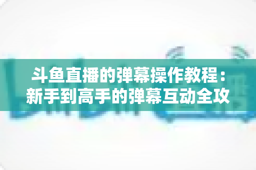 斗鱼直播的弹幕操作教程：新手到高手的弹幕互动全攻略