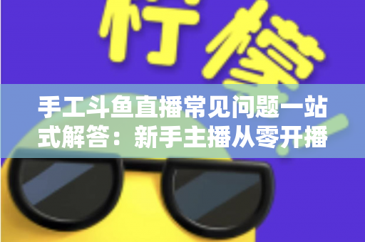 手工斗鱼直播常见问题一站式解答：新手主播从零开播到稳定涨粉的实战指南
