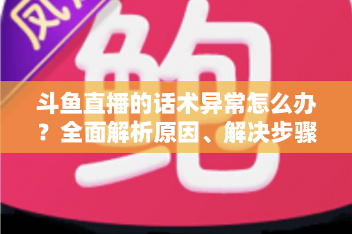 斗鱼直播的话术异常怎么办?全面解析原因、解决步骤与预防技巧 斗鱼直播的话术异常怎么办?全面解析原因、解决步骤与预防技巧