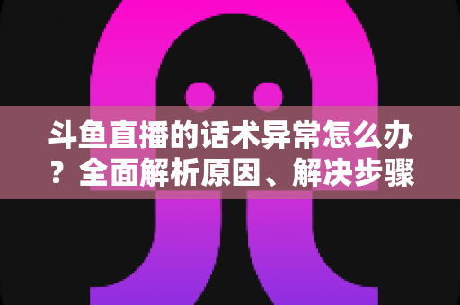 斗鱼直播的话术异常怎么办?全面解析原因、解决步骤与预防技巧 斗鱼直播的话术异常怎么办?全面解析原因、解决步骤与预防技巧