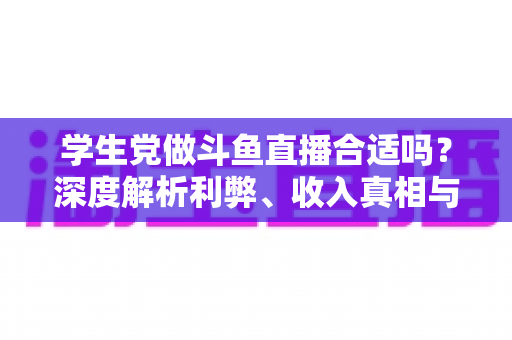 学生党做斗鱼直播合适吗？深度解析利弊、收入真相与学业平衡全攻略