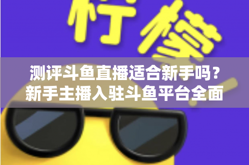 测评斗鱼直播适合新手吗？新手主播入驻斗鱼平台全面测评与实用避坑指南