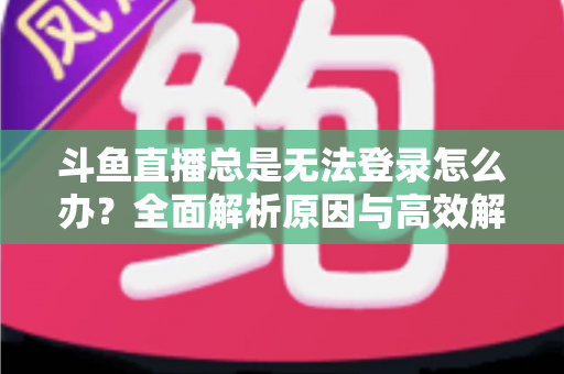 斗鱼直播总是无法登录怎么办？全面解析原因与高效解决方案指南