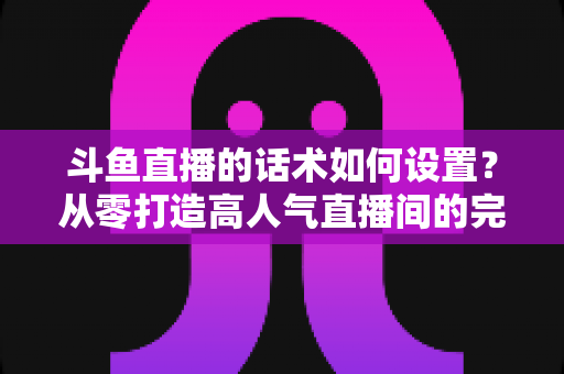 斗鱼直播的话术如何设置？从零打造高人气直播间的完整话术攻略