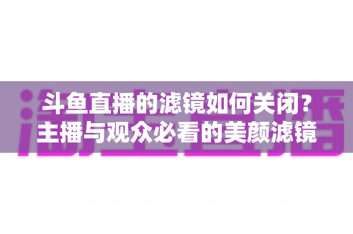斗鱼直播的滤镜如何关闭？主播与观众必看的美颜滤镜设置全攻略