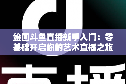 绘画斗鱼直播新手入门：零基础开启你的艺术直播之旅全攻略