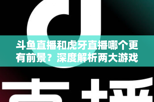 斗鱼直播和虎牙直播哪个更有前景？深度解析两大游戏直播巨头的未来竞争力