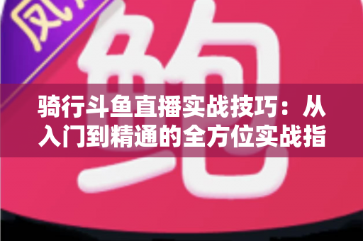 骑行斗鱼直播实战技巧：从入门到精通的全方位实战指南