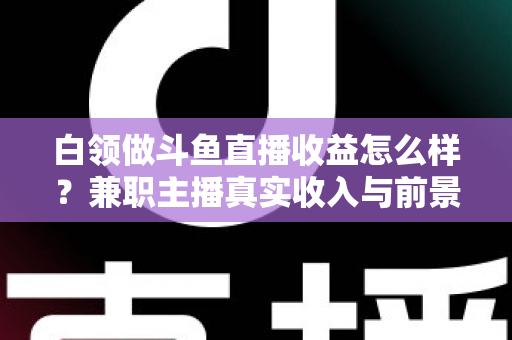白领做斗鱼直播收益怎么样？兼职主播真实收入与前景全解析