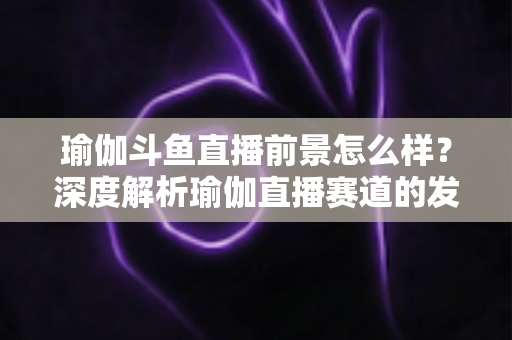 瑜伽斗鱼直播前景怎么样?深度解析瑜伽直播赛道的发展机遇、变现路径与未来趋势 瑜伽斗鱼直播前景怎么样?深度解析瑜伽直播赛道的发展机遇、变现路径与未来趋势