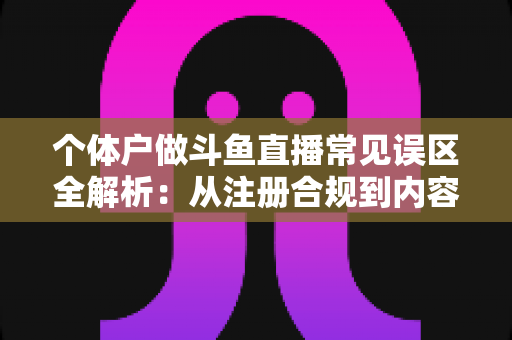 个体户做斗鱼直播常见误区全解析：从注册合规到内容运营，帮个体经营者避开直播路上的那些坑
