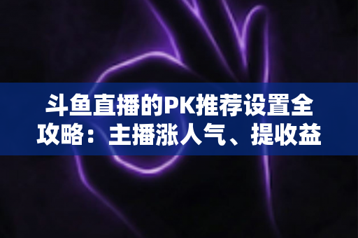 斗鱼直播的PK推荐设置全攻略：主播涨人气、提收益的必备实战指南