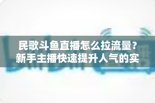 民歌斗鱼直播怎么拉流量?新手主播快速提升人气的实用指南 民歌斗鱼直播怎么拉流量?新手主播快速提升人气的实用指南