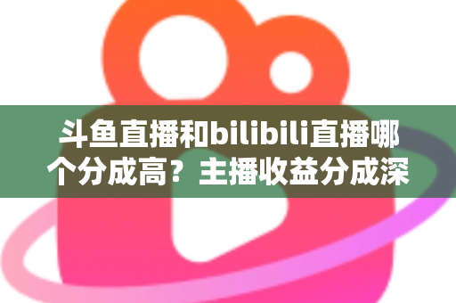 斗鱼直播和bilibili直播哪个分成高?主播收益分成深度对比与平台选择全指南 斗鱼直播和bilibili直播哪个分成高?主播收益分成深度对比与平台选择全指南