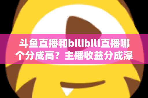 斗鱼直播和bilibili直播哪个分成高？主播收益分成深度对比与平台选择全指南
