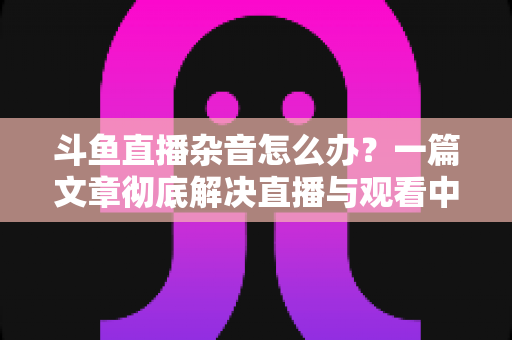 斗鱼直播杂音怎么办？一篇文章彻底解决直播与观看中的声音困扰