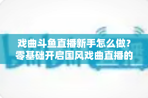 戏曲斗鱼直播新手怎么做?零基础开启国风戏曲直播的全方位实战指南 戏曲斗鱼直播新手怎么做?零基础开启国风戏曲直播的全方位实战指南