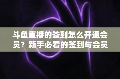 斗鱼直播的签到怎么开通会员?新手必看的签到与会员开通全流程指南 斗鱼直播的签到怎么开通会员?新手必看的签到与会员开通全流程指南