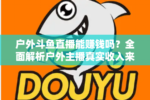 户外斗鱼直播能赚钱吗?全面解析户外主播真实收入来源与变现攻略 户外斗鱼直播能赚钱吗?全面解析户外主播真实收入来源与变现攻略