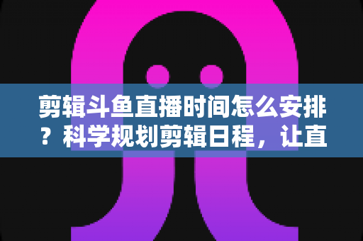 剪辑斗鱼直播时间怎么安排?科学规划剪辑日程,让直播切片流量翻倍的实战指南 剪辑斗鱼直播时间怎么安排?科学规划剪辑日程,让直播切片流量翻倍的实战指南