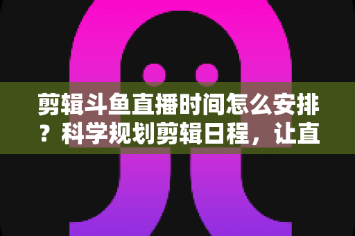 剪辑斗鱼直播时间怎么安排?科学规划剪辑日程,让直播切片流量翻倍的实战指南 剪辑斗鱼直播时间怎么安排?科学规划剪辑日程,让直播切片流量翻倍的实战指南