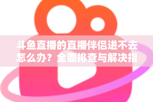 斗鱼直播的直播伴侣进不去怎么办？全面排查与解决指南助你快速恢复直播