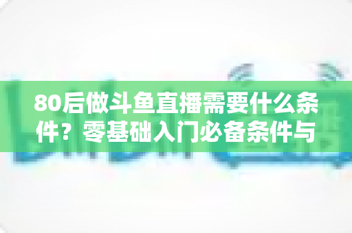 80后做斗鱼直播需要什么条件?零基础入门必备条件与开播全攻略详解 80后做斗鱼直播需要什么条件?零基础入门必备条件与开播全攻略详解