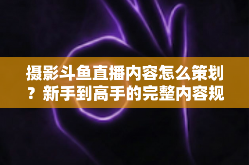 摄影斗鱼直播内容怎么策划?新手到高手的完整内容规划指南 摄影斗鱼直播内容怎么策划?新手到高手的完整内容规划指南