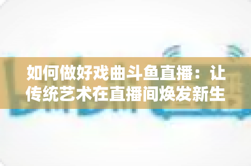 如何做好戏曲斗鱼直播：让传统艺术在直播间焕发新生的完整指南