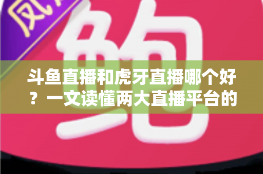 斗鱼直播和虎牙直播哪个好？一文读懂两大直播平台的全方位对比与选择指南