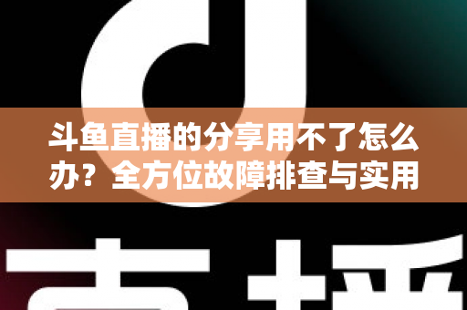斗鱼直播的分享用不了怎么办?全方位故障排查与实用解决方案 斗鱼直播的分享用不了怎么办?全方位故障排查与实用解决方案