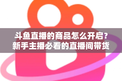 斗鱼直播的商品怎么开启？新手主播必看的直播间带货功能开通全攻略