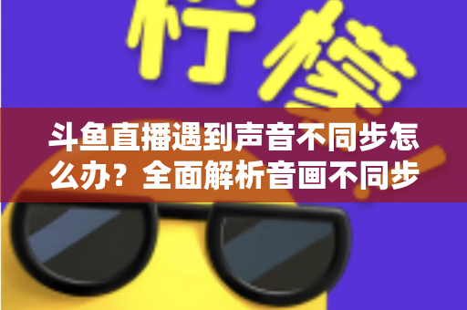 斗鱼直播遇到声音不同步怎么办？全面解析音画不同步的原因与实用解决方案