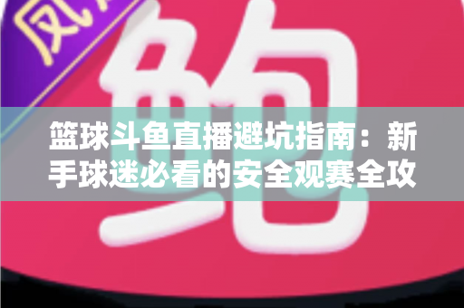 篮球斗鱼直播避坑指南：新手球迷必看的安全观赛全攻略，教你识破假直播间、防住消费陷阱、享受高清流畅NBA与CBA赛事