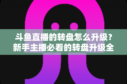 斗鱼直播的转盘怎么升级？新手主播必看的转盘升级全流程与实用运营攻略
