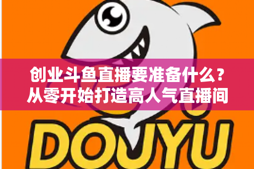 创业斗鱼直播要准备什么？从零开始打造高人气直播间的完整清单与实战指南