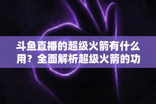 斗鱼直播的超级火箭有什么用？全面解析超级火箭的功能、价值与使用攻略