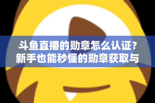 斗鱼直播的勋章怎么认证？新手也能秒懂的勋章获取与升级全攻略