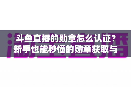 斗鱼直播的勋章怎么认证？新手也能秒懂的勋章获取与升级全攻略