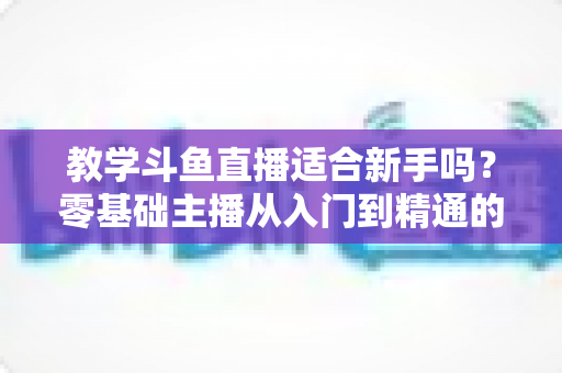 教学斗鱼直播适合新手吗?零基础主播从入门到精通的实战全攻略 教学斗鱼直播适合新手吗?零基础主播从入门到精通的实战全攻略